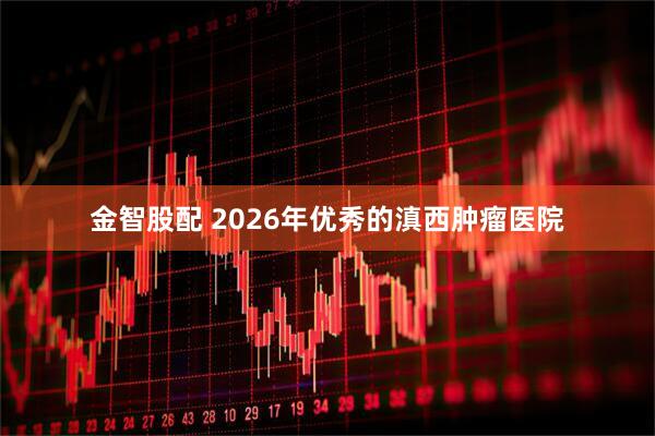金智股配 2026年优秀的滇西肿瘤医院