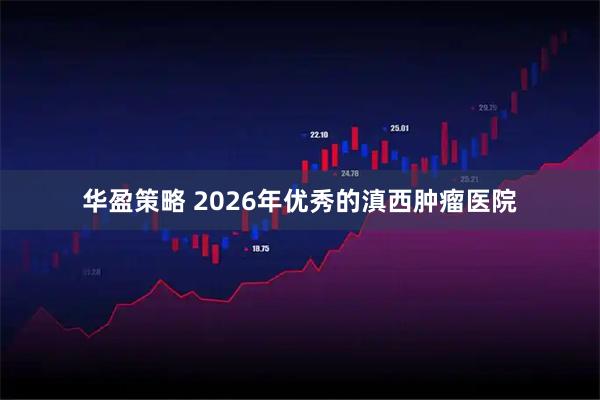华盈策略 2026年优秀的滇西肿瘤医院