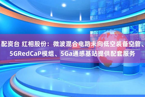 配资台 红相股份：微波混合电路未向低空装备空管、5GRedCaP模组、5Ga通感基站提供配套服务