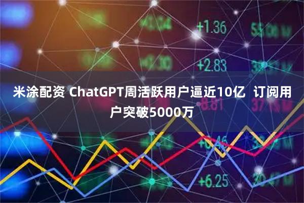 米涂配资 ChatGPT周活跃用户逼近10亿  订阅用户突破5000万