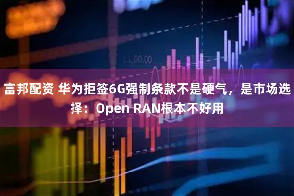 富邦配资 华为拒签6G强制条款不是硬气，是市场选择：Open RAN根本不好用