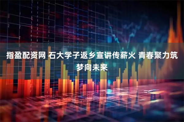 指盈配资网 石大学子返乡宣讲传薪火 青春聚力筑梦向未来