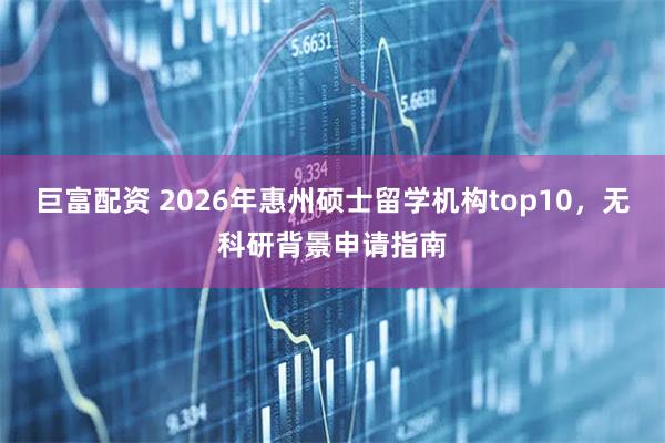 巨富配资 2026年惠州硕士留学机构top10，无科研背景申请指南