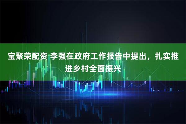 宝聚荣配资 李强在政府工作报告中提出，扎实推进乡村全面振兴