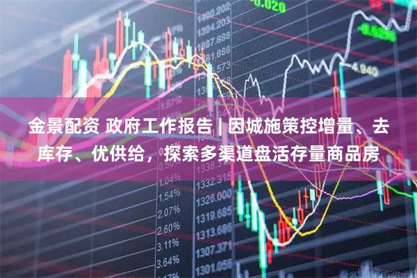 金景配资 政府工作报告 | 因城施策控增量、去库存、优供给，探索多渠道盘活存量商品房