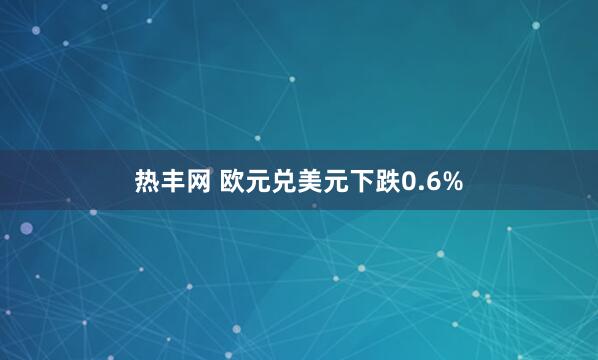 热丰网 欧元兑美元下跌0.6%