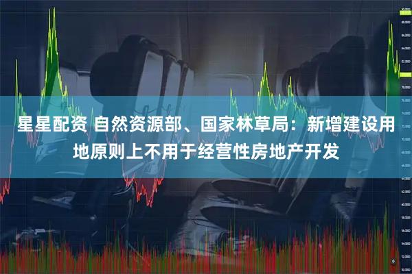 星星配资 自然资源部、国家林草局：新增建设用地原则上不用于经营性房地产开发