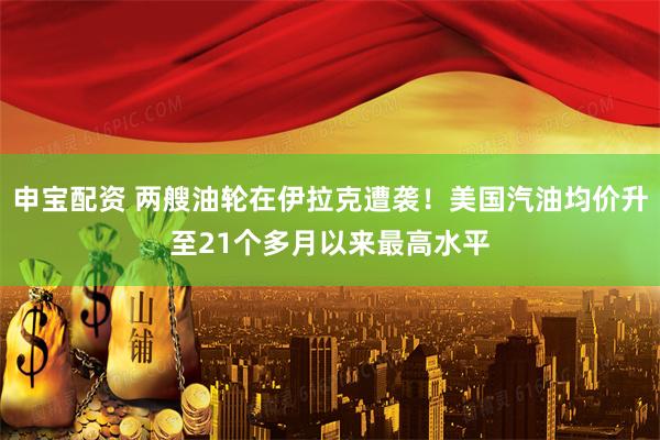 申宝配资 两艘油轮在伊拉克遭袭！美国汽油均价升至21个多月以来最高水平