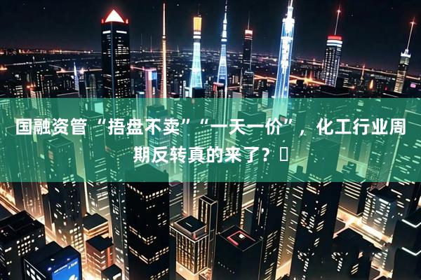 国融资管 “捂盘不卖”“一天一价”，化工行业周期反转真的来了？​