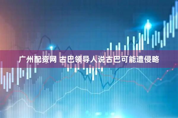 广州配资网 古巴领导人说古巴可能遭侵略