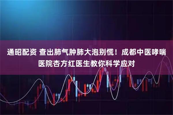 通昭配资 查出肺气肿肺大泡别慌！成都中医哮喘医院杏方红医生教你科学应对