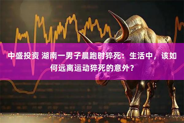 中盛投资 湖南一男子晨跑时猝死：生活中，该如何远离运动猝死的意外？