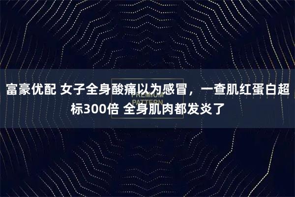 富豪优配 女子全身酸痛以为感冒，一查肌红蛋白超标300倍 全身肌肉都发炎了