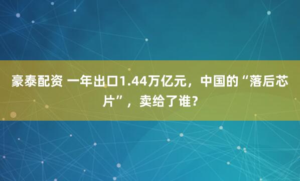 豪泰配资 一年出口1.44万亿元，中国的“落后芯片”，卖给了谁？