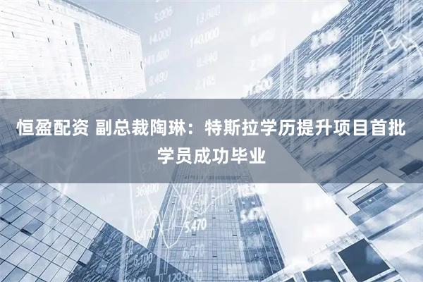 恒盈配资 副总裁陶琳：特斯拉学历提升项目首批学员成功毕业
