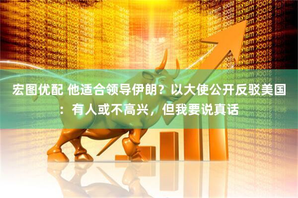 宏图优配 他适合领导伊朗？以大使公开反驳美国：有人或不高兴，但我要说真话
