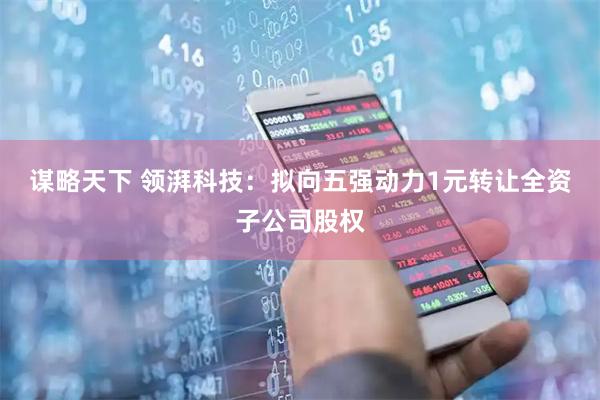 谋略天下 领湃科技：拟向五强动力1元转让全资子公司股权
