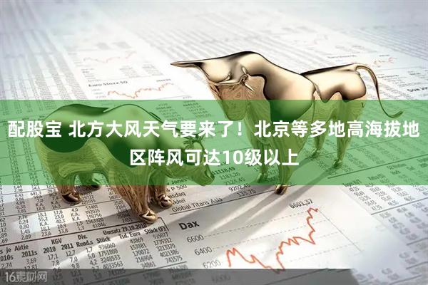 配股宝 北方大风天气要来了!北京等多地高海拔地区阵风可达10级以上