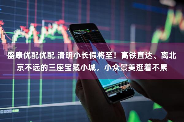 盛康优配优配 清明小长假将至！高铁直达、离北京不远的三座宝藏小城，小众景美逛着不累
