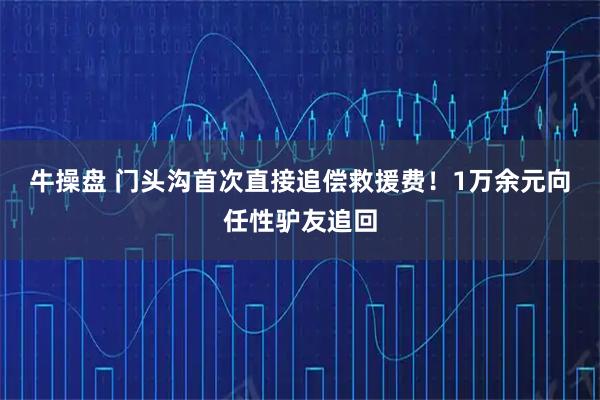 牛操盘 门头沟首次直接追偿救援费！1万余元向任性驴友追回
