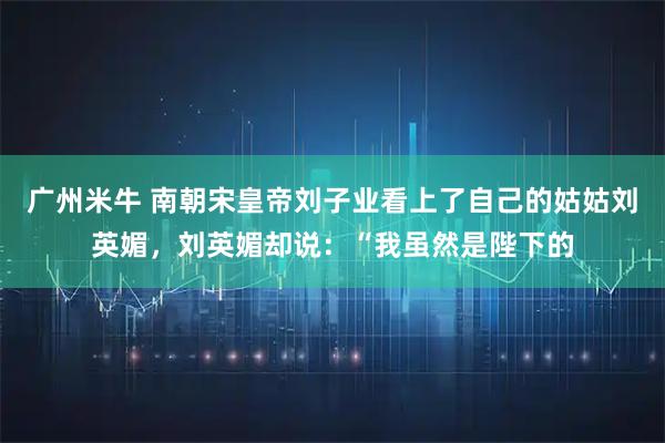 广州米牛 南朝宋皇帝刘子业看上了自己的姑姑刘英媚，刘英媚却说：“我虽然是陛下的
