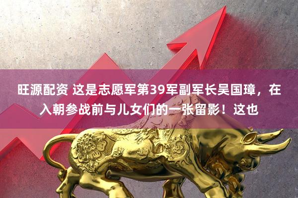 旺源配资 这是志愿军第39军副军长吴国璋,在入朝参战前与儿女们的一张留影!这也