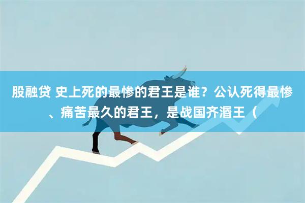 股融贷 史上死的最惨的君王是谁？公认死得最惨、痛苦最久的君王，是战国齐湣王（