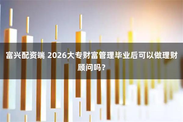 富兴配资端 2026大专财富管理毕业后可以做理财顾问吗？
