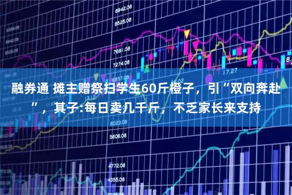 融券通 摊主赠祭扫学生60斤橙子，引“双向奔赴”，其子:每日卖几千斤，不乏家长来支持