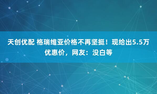 天创优配 格瑞维亚价格不再坚挺！现给出5.5万优惠价，网友：没白等