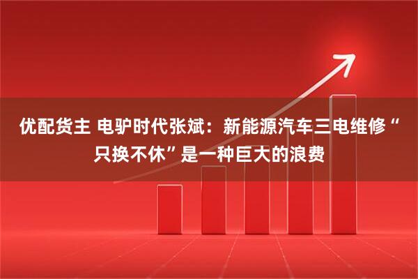 优配货主 电驴时代张斌：新能源汽车三电维修“只换不休”是一种巨大的浪费
