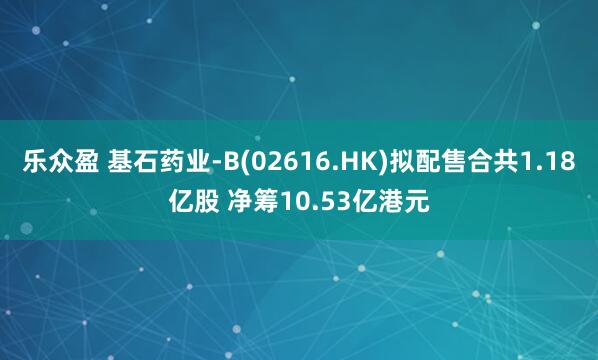 乐众盈 基石药业-B(02616.HK)拟配售合共1.18亿股 净筹10.53亿港元