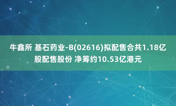 牛鑫所 基石药业-B(02616)拟配售合共1.18亿股配售股份 净筹约10.53亿港元