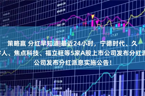 策略赢 分红早知道|最近24小时，宁德时代、久盛电气、数字人、焦点科技、福立旺等5家A股上市公司发布分红派息实施公告！
