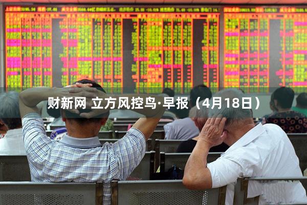 财新网 立方风控鸟·早报（4月18日）