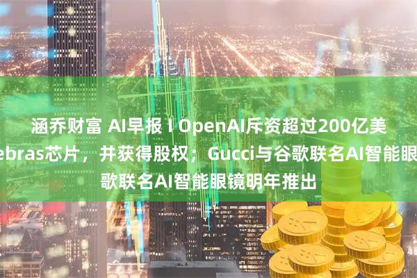 涵乔财富 AI早报 I OpenAI斥资超过200亿美元购买Cerebras芯片，并获得股权；Gucci与谷歌联名AI智能眼镜明年推出