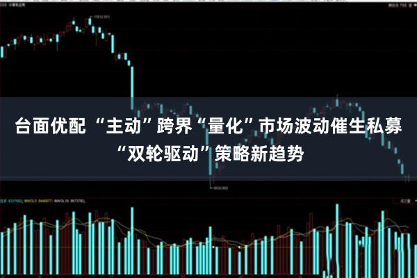 台面优配 “主动”跨界“量化”市场波动催生私募“双轮驱动”策略新趋势