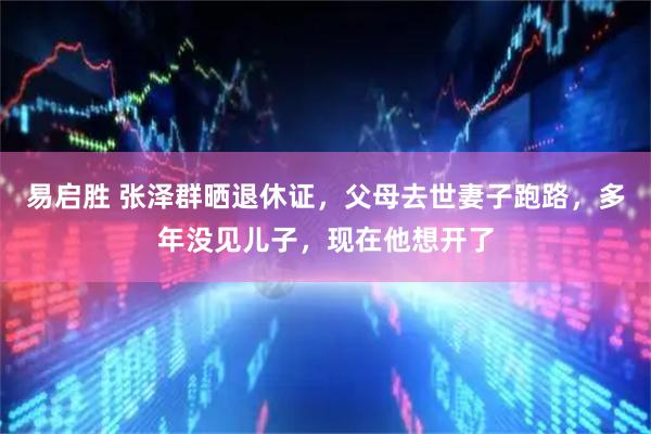 易启胜 张泽群晒退休证，父母去世妻子跑路，多年没见儿子，现在他想开了