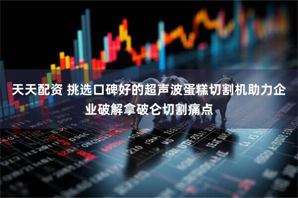 天天配资 挑选口碑好的超声波蛋糕切割机助力企业破解拿破仑切割痛点