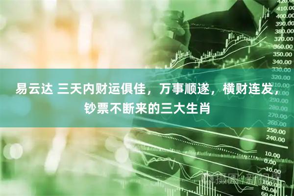 易云达 三天内财运俱佳，万事顺遂，横财连发，钞票不断来的三大生肖