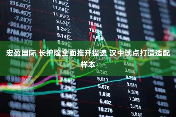 宏盈国际 长护险全面推开提速 汉中试点打造适配样本