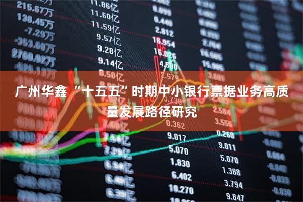 广州华鑫 “十五五”时期中小银行票据业务高质量发展路径研究