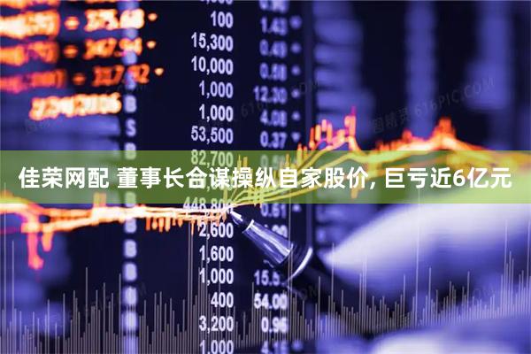 佳荣网配 董事长合谋操纵自家股价, 巨亏近6亿元