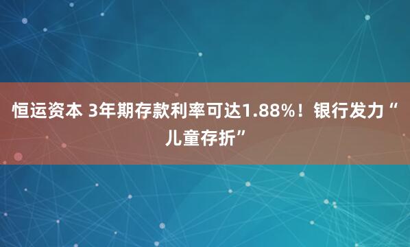 恒运资本 3年期存款利率可达1.88%!银行发力“儿童存折”