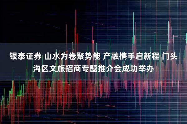 银泰证券 山水为卷聚势能 产融携手启新程 门头沟区文旅招商专题推介会成功举办