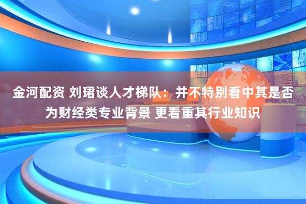 金河配资 刘珺谈人才梯队：并不特别看中其是否为财经类专业背景 更看重其行业知识
