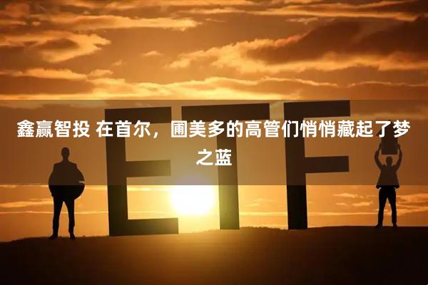 鑫赢智投 在首尔，圃美多的高管们悄悄藏起了梦之蓝
