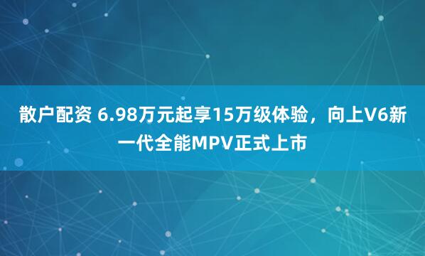 散户配资 6.98万元起享15万级体验,向上V6新一代全能MPV正式上市