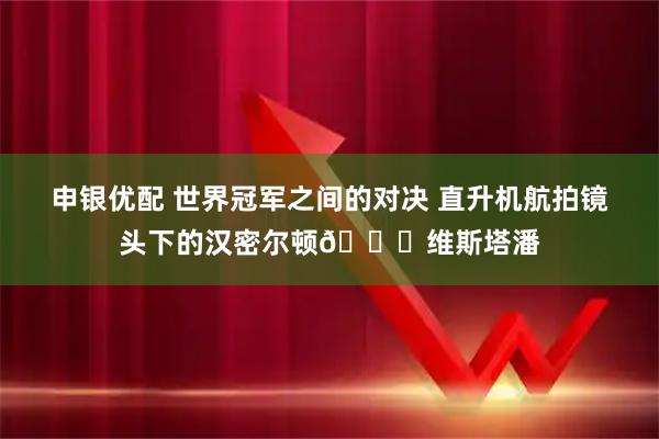 申银优配 世界冠军之间的对决 直升机航拍镜头下的汉密尔顿🆚维斯塔潘