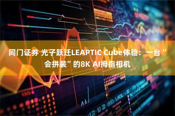 同门证券 光子跃迁LEAPTIC Cube体验：一台“会拼装”的8K AI拇指相机